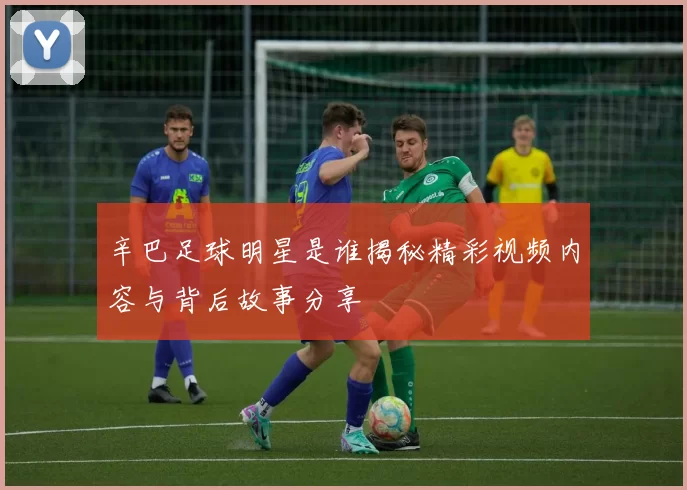 辛巴足球明星是谁揭秘精彩视频内容与背后故事分享