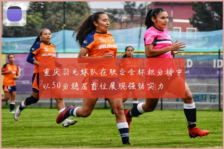 重庆羽毛球队在联合会杯积分榜中以50分稳居首位展现强劲实力