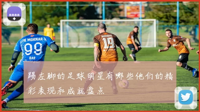 踢左脚的足球明星有哪些他们的精彩表现和成就盘点