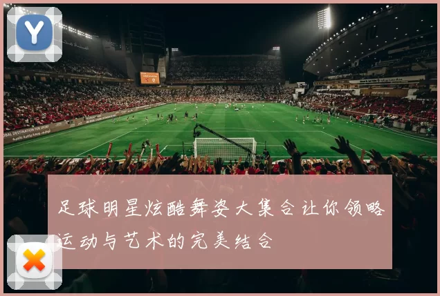 足球明星炫酷舞姿大集合让你领略运动与艺术的完美结合
