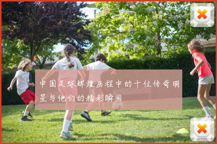 中国足球辉煌历程中的十位传奇明星与他们的精彩瞬间