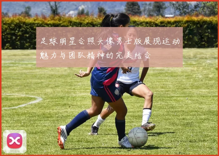 足球明星合照头像男士版展现运动魅力与团队精神的完美结合