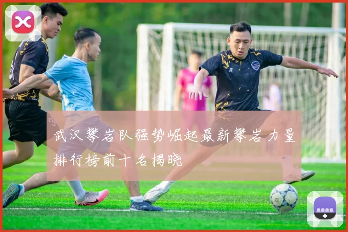武汉攀岩队强势崛起最新攀岩力量排行榜前十名揭晓