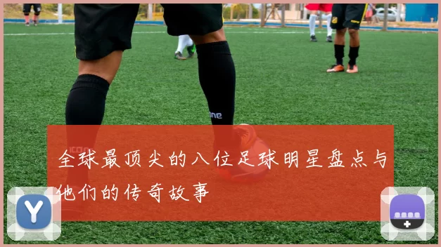 全球最顶尖的八位足球明星盘点与他们的传奇故事