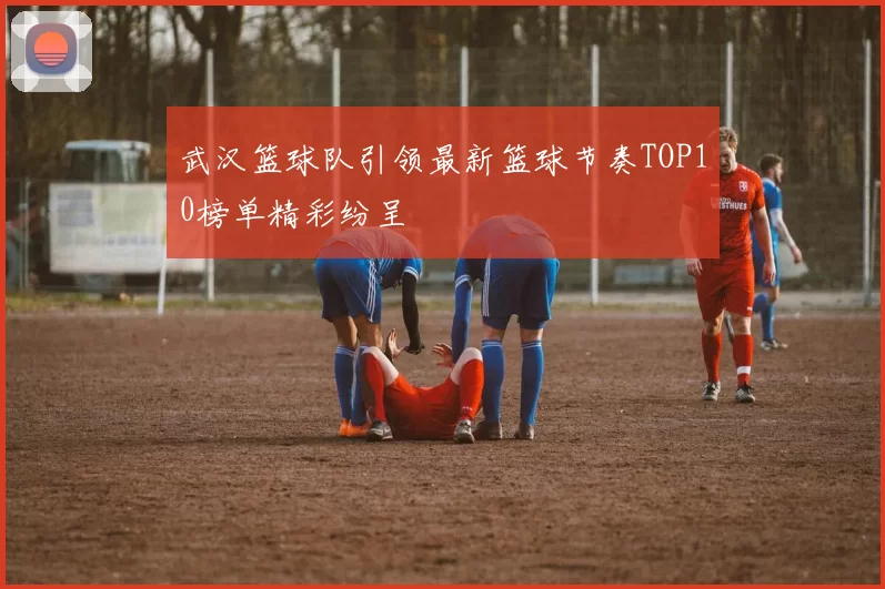 武汉篮球队引领最新篮球节奏TOP10榜单精彩纷呈