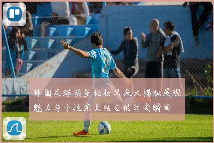 韩国足球明星化妆风采大揭秘展现魅力与个性完美结合的时尚瞬间