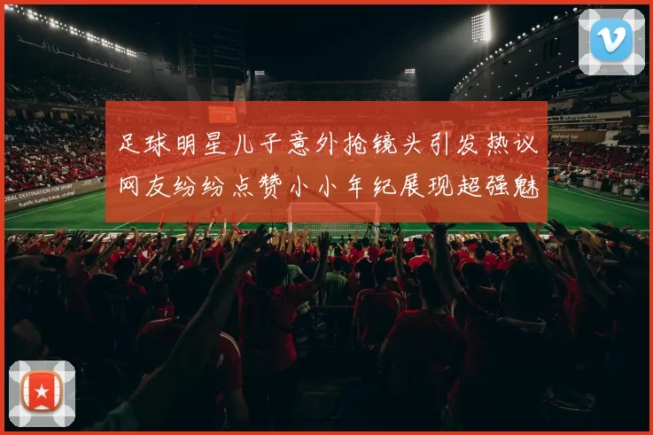足球明星儿子意外抢镜头引发热议网友纷纷点赞小小年纪展现超强魅力
