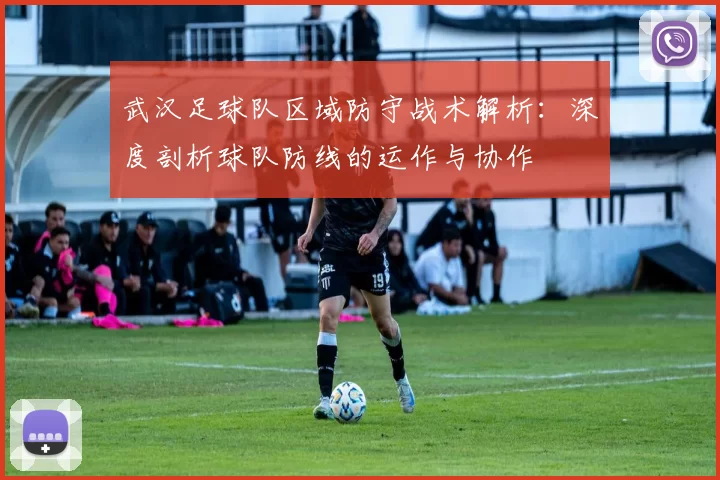 武汉足球队区域防守战术解析：深度剖析球队防线的运作与协作