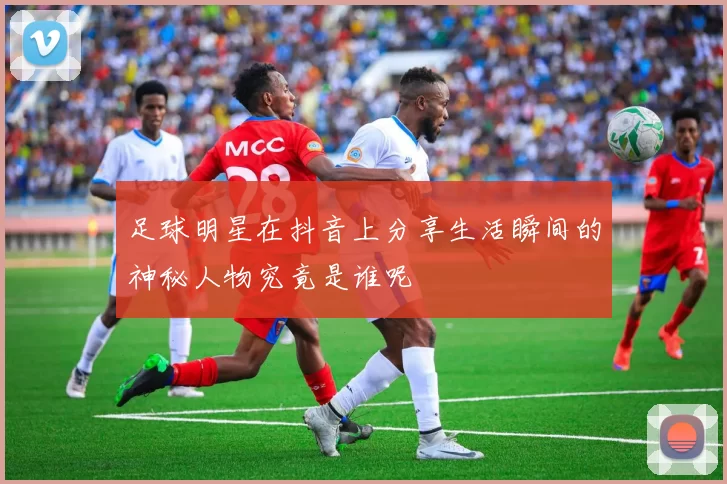 足球明星在抖音上分享生活瞬间的神秘人物究竟是谁呢