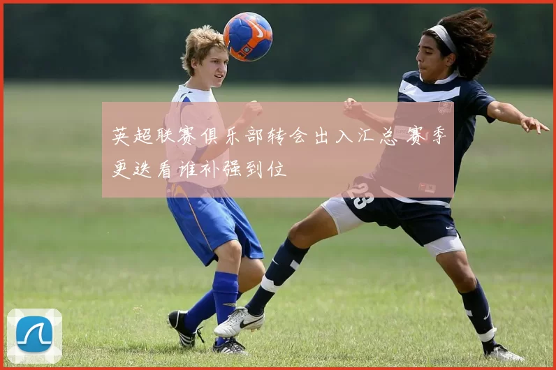 英超联赛俱乐部转会出入汇总 赛季更迭看谁补强到位