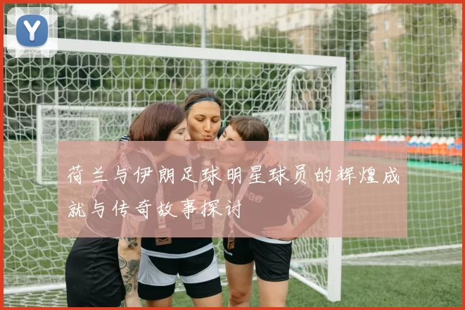 荷兰与伊朗足球明星球员的辉煌成就与传奇故事探讨