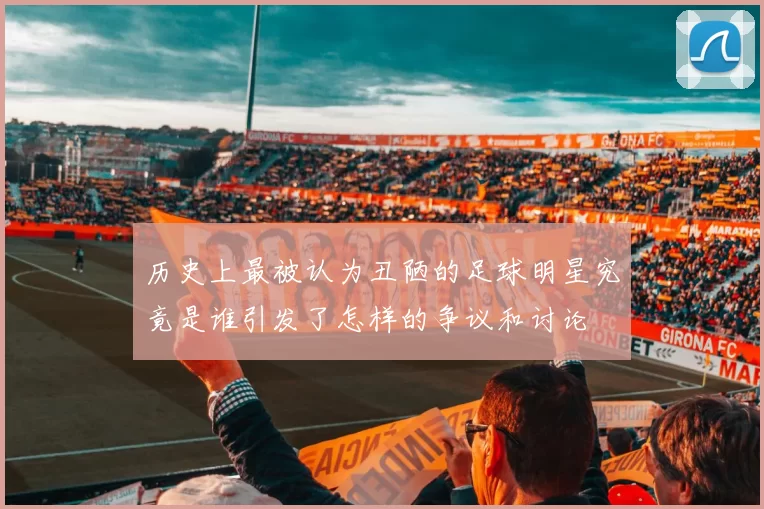 历史上最被认为丑陋的足球明星究竟是谁引发了怎样的争议和讨论
