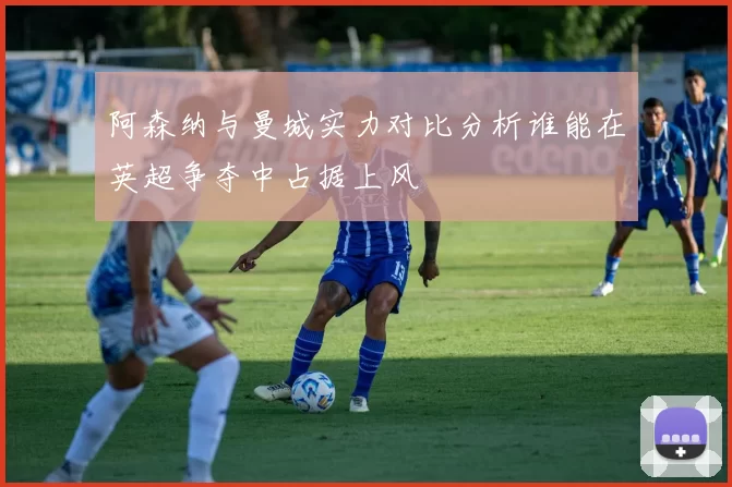 阿森纳与曼城实力对比分析谁能在英超争夺中占据上风
