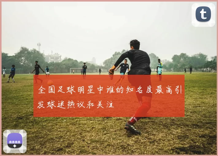 全国足球明星中谁的知名度最高引发球迷热议和关注