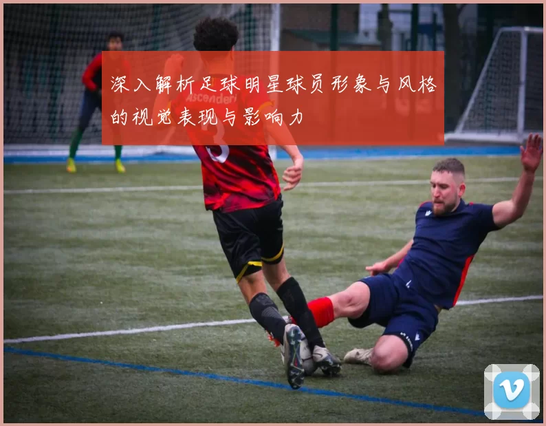 深入解析足球明星球员形象与风格的视觉表现与影响力