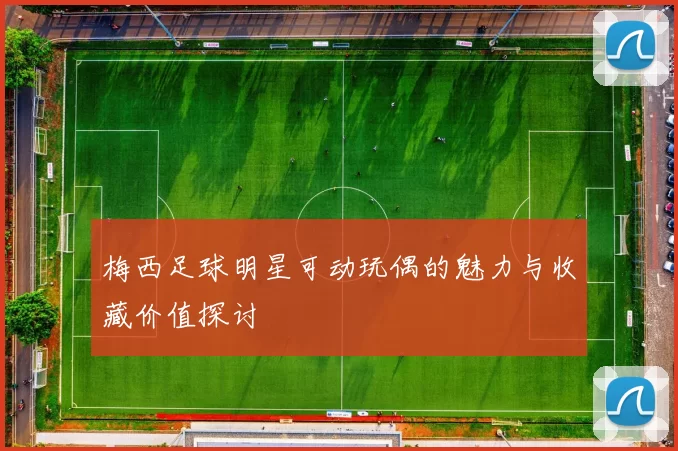 梅西足球明星可动玩偶的魅力与收藏价值探讨