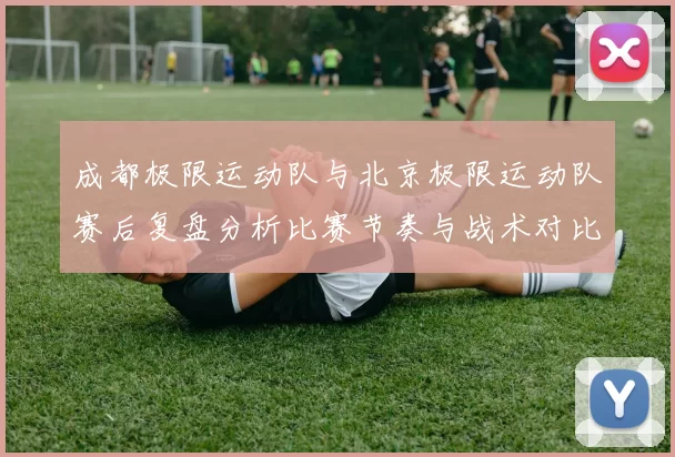成都极限运动队与北京极限运动队赛后复盘分析比赛节奏与战术对比