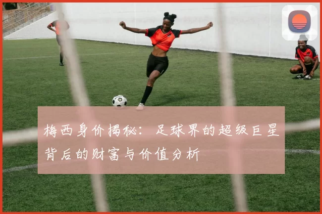 梅西身价揭秘：足球界的超级巨星背后的财富与价值分析