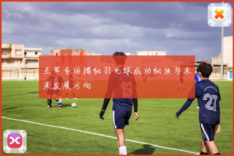 王军专访揭秘羽毛球成功秘诀与未来发展方向