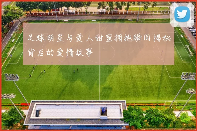 足球明星与爱人甜蜜拥抱瞬间揭秘背后的爱情故事