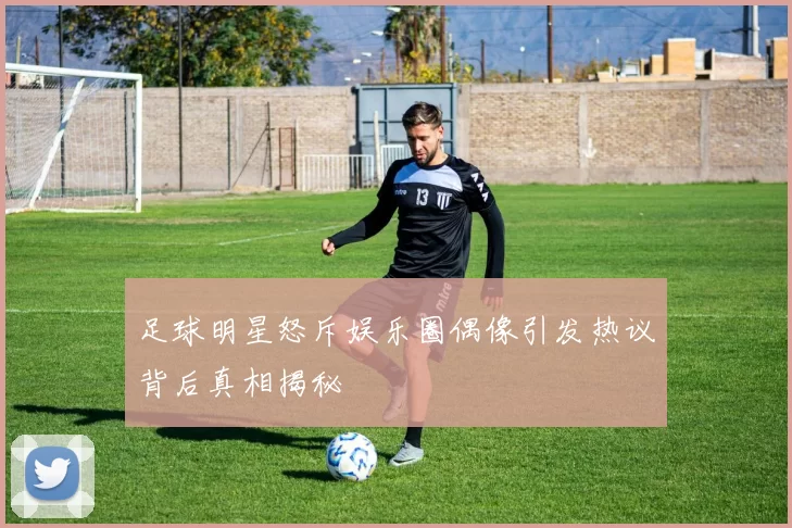 足球明星怒斥娱乐圈偶像引发热议背后真相揭秘