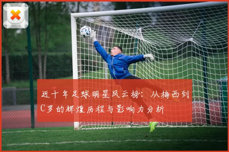 近十年足球明星风云榜：从梅西到C罗的辉煌历程与影响力分析