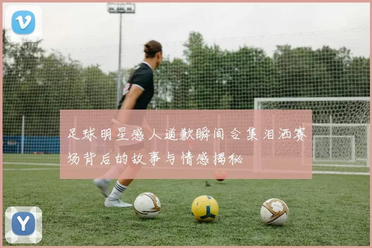 足球明星感人道歉瞬间合集泪洒赛场背后的故事与情感揭秘