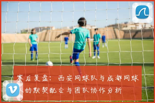 赛后复盘：西安网球队与成都网球队的默契配合与团队协作分析