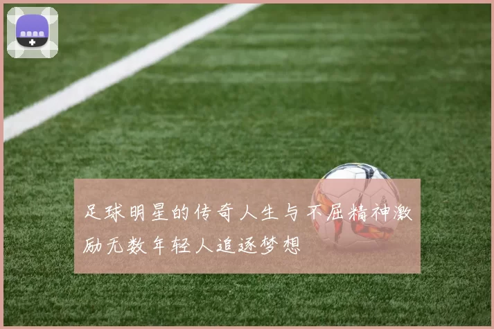 足球明星的传奇人生与不屈精神激励无数年轻人追逐梦想