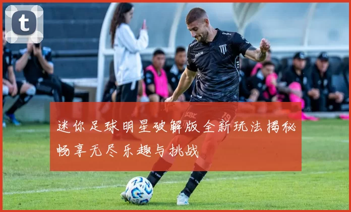 迷你足球明星破解版全新玩法揭秘畅享无尽乐趣与挑战