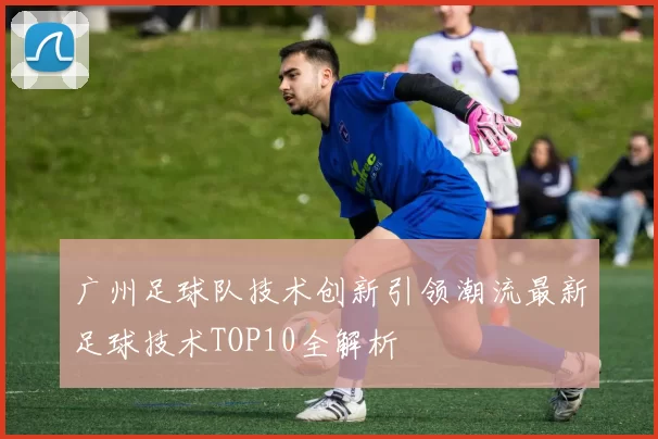 广州足球队技术创新引领潮流最新足球技术TOP10全解析