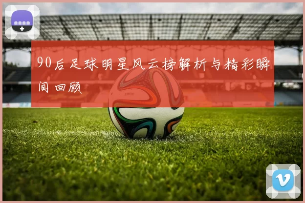 90后足球明星风云榜解析与精彩瞬间回顾