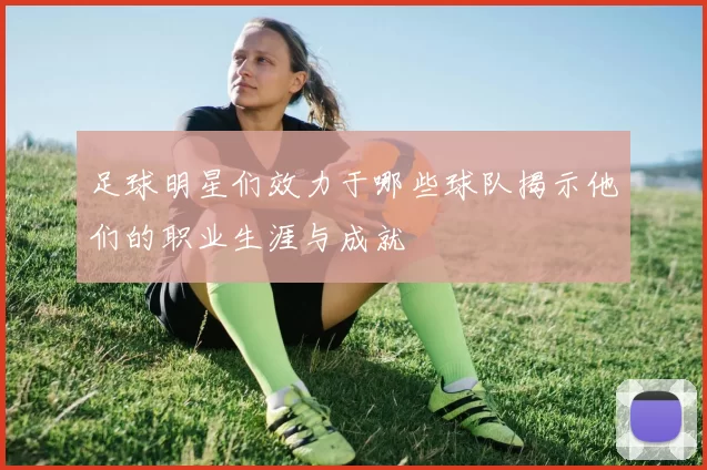 足球明星们效力于哪些球队揭示他们的职业生涯与成就