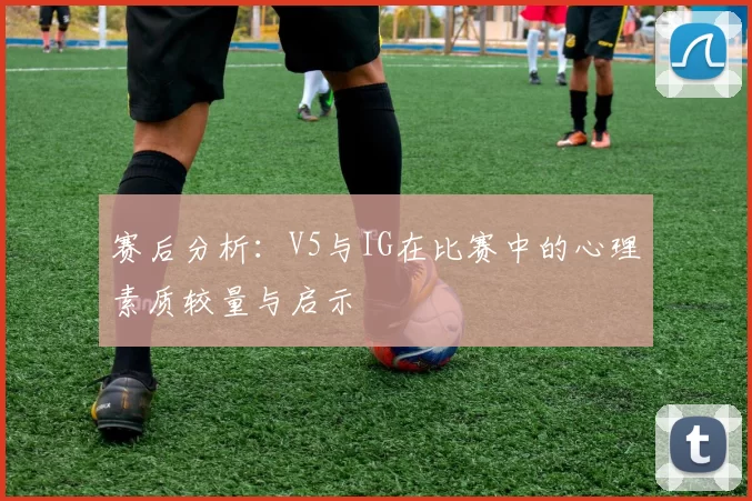 赛后分析：V5与IG在比赛中的心理素质较量与启示