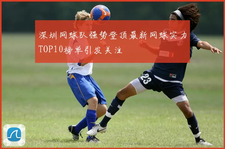 深圳网球队强势登顶最新网球实力TOP10榜单引发关注