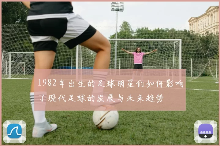 1982年出生的足球明星们如何影响了现代足球的发展与未来趋势