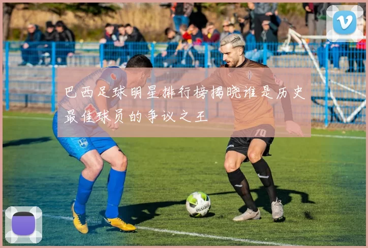 巴西足球明星排行榜揭晓谁是历史最佳球员的争议之王