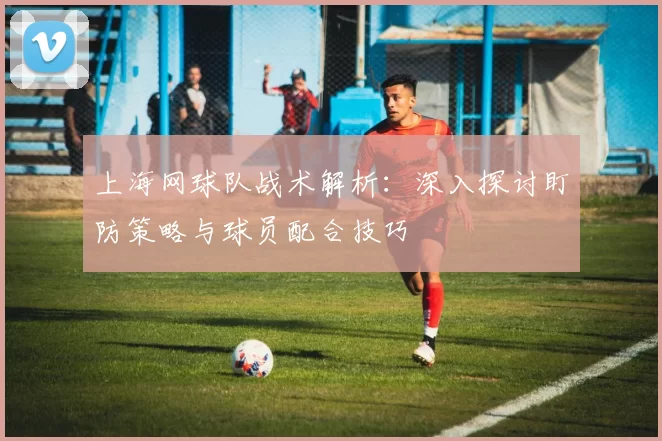 上海网球队战术解析：深入探讨盯防策略与球员配合技巧