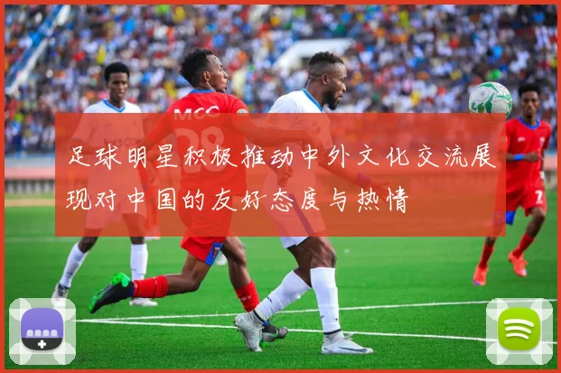 足球明星积极推动中外文化交流展现对中国的友好态度与热情