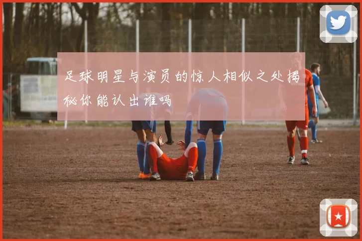 足球明星与演员的惊人相似之处揭秘你能认出谁吗