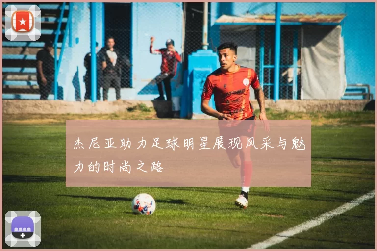 杰尼亚助力足球明星展现风采与魅力的时尚之路