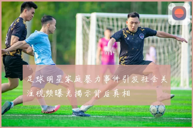 足球明星家庭暴力事件引发社会关注视频曝光揭示背后真相