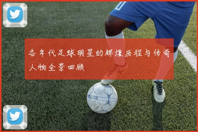 各年代足球明星的辉煌历程与传奇人物全景回顾
