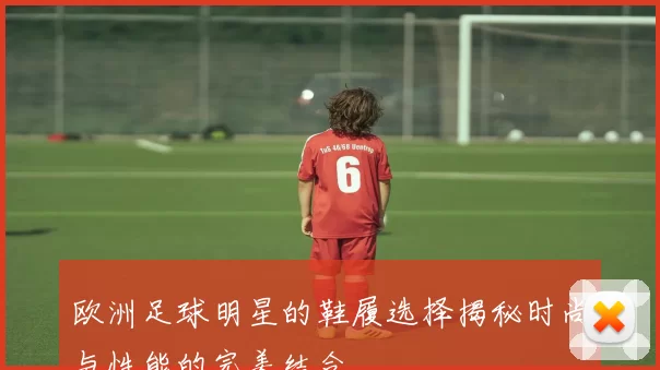 欧洲足球明星的鞋履选择揭秘时尚与性能的完美结合