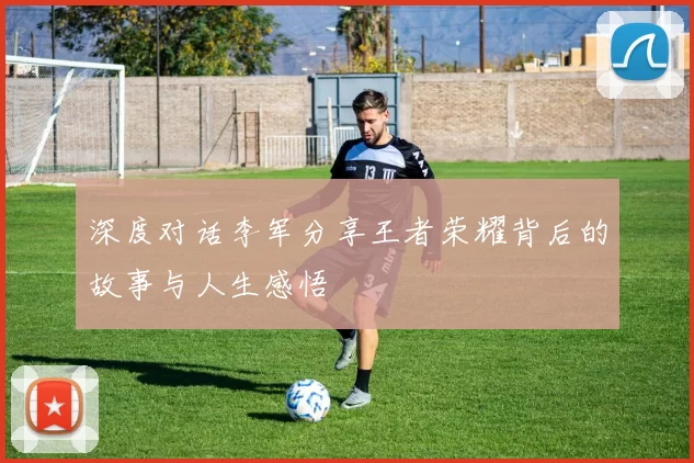 深度对话李军分享王者荣耀背后的故事与人生感悟