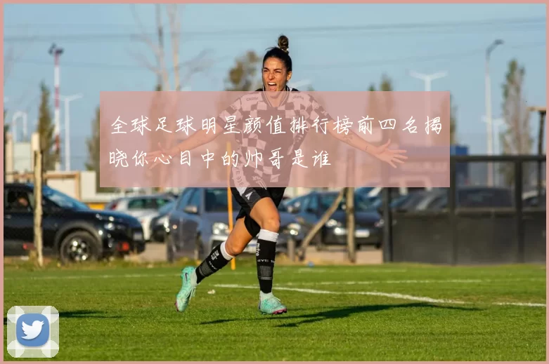 全球足球明星颜值排行榜前四名揭晓你心目中的帅哥是谁