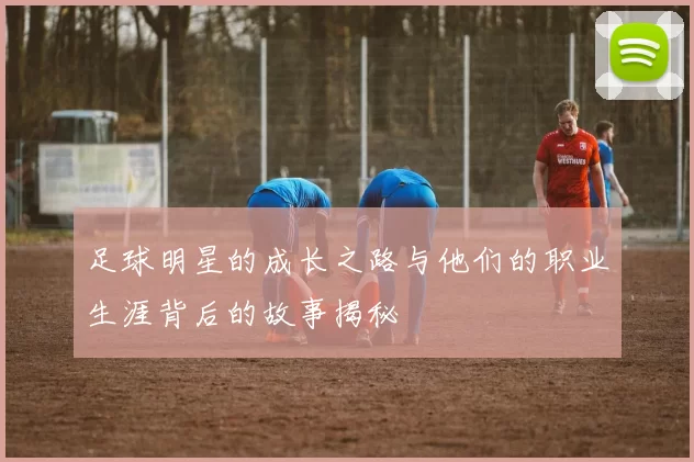 足球明星的成长之路与他们的职业生涯背后的故事揭秘