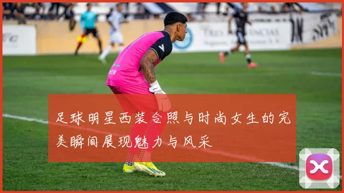 足球明星西装合照与时尚女生的完美瞬间展现魅力与风采