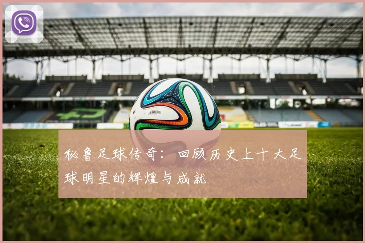秘鲁足球传奇：回顾历史上十大足球明星的辉煌与成就