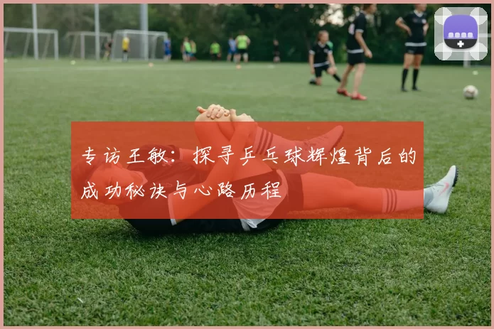 专访王敏：探寻乒乓球辉煌背后的成功秘诀与心路历程